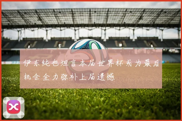 伊东纯也坦言本届世界杯或为最后机会全力弥补上届遗憾