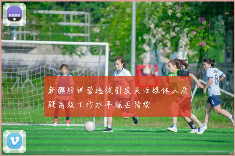 新疆短训营选拔引发关注媒体人质疑高效工作水平能否持续