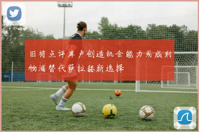 旧将点评库卢创造机会能力或成利物浦替代萨拉赫新选择