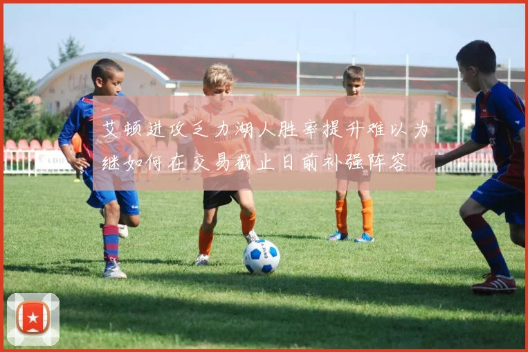 艾顿进攻乏力湖人胜率提升难以为继如何在交易截止日前补强阵容