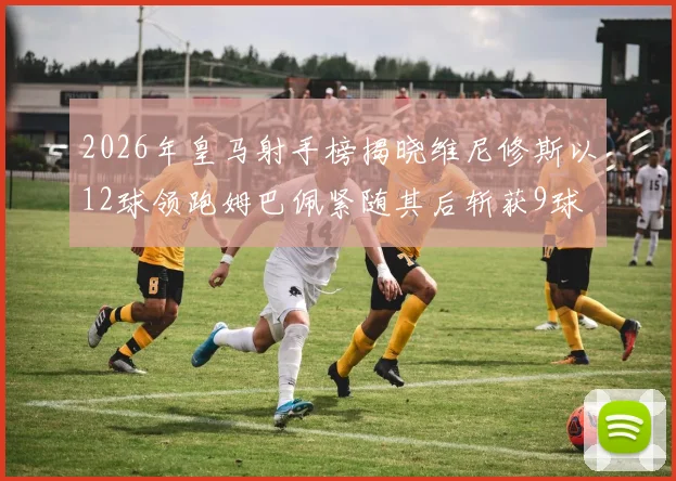 2026年皇马射手榜揭晓维尼修斯以12球领跑姆巴佩紧随其后斩获9球