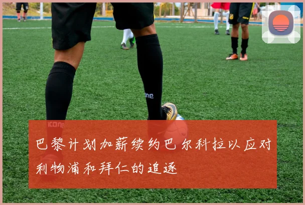 巴黎计划加薪续约巴尔科拉以应对利物浦和拜仁的追逐